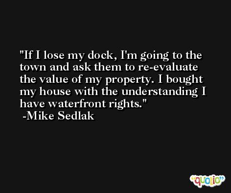 If I lose my dock, I'm going to the town and ask them to re-evaluate the value of my property. I bought my house with the understanding I have waterfront rights. -Mike Sedlak