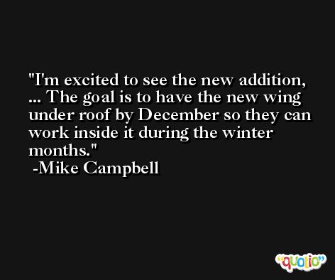 I'm excited to see the new addition, ... The goal is to have the new wing under roof by December so they can work inside it during the winter months. -Mike Campbell