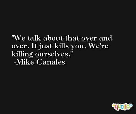 We talk about that over and over. It just kills you. We're killing ourselves. -Mike Canales