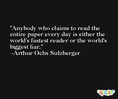 Anybody who claims to read the entire paper every day is either the world's fastest reader or the world's biggest liar. -Arthur Ochs Sulzberger
