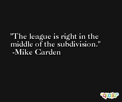 The league is right in the middle of the subdivision. -Mike Carden
