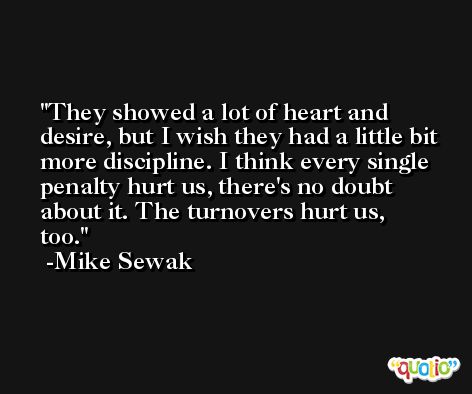They showed a lot of heart and desire, but I wish they had a little bit more discipline. I think every single penalty hurt us, there's no doubt about it. The turnovers hurt us, too. -Mike Sewak