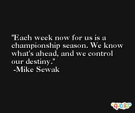Each week now for us is a championship season. We know what's ahead, and we control our destiny. -Mike Sewak