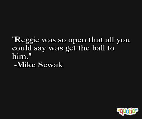 Reggie was so open that all you could say was get the ball to him. -Mike Sewak