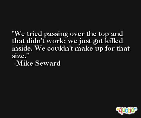 We tried passing over the top and that didn't work; we just got killed inside. We couldn't make up for that size. -Mike Seward