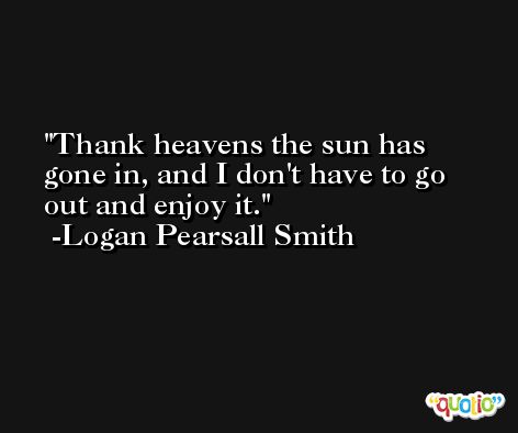 Thank heavens the sun has gone in, and I don't have to go out and enjoy it. -Logan Pearsall Smith