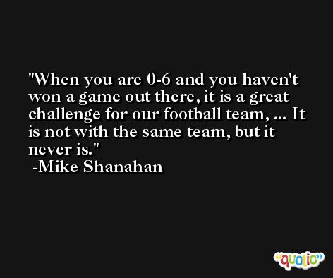 When you are 0-6 and you haven't won a game out there, it is a great challenge for our football team, ... It is not with the same team, but it never is. -Mike Shanahan
