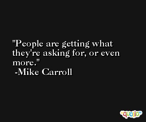 People are getting what they're asking for, or even more. -Mike Carroll