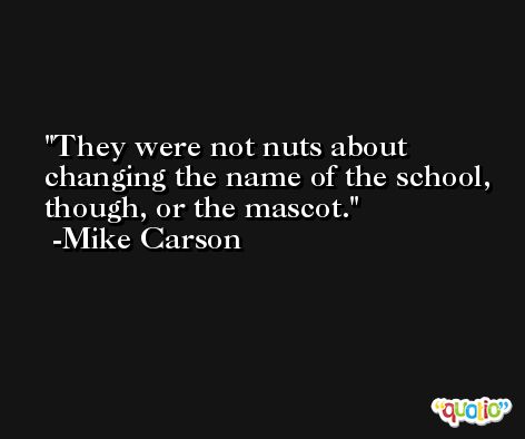 They were not nuts about changing the name of the school, though, or the mascot. -Mike Carson