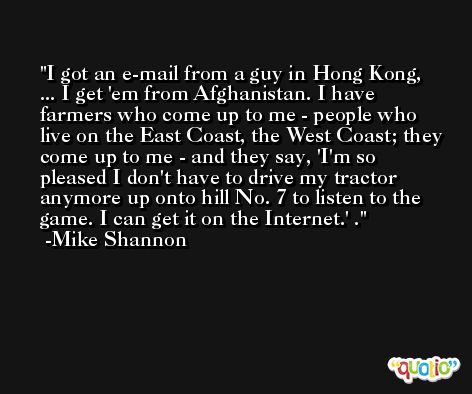 I got an e-mail from a guy in Hong Kong, ... I get 'em from Afghanistan. I have farmers who come up to me - people who live on the East Coast, the West Coast; they come up to me - and they say, 'I'm so pleased I don't have to drive my tractor anymore up onto hill No. 7 to listen to the game. I can get it on the Internet.' . -Mike Shannon