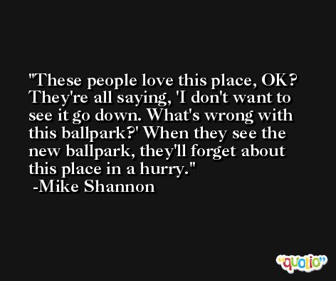 These people love this place, OK? They're all saying, 'I don't want to see it go down. What's wrong with this ballpark?' When they see the new ballpark, they'll forget about this place in a hurry. -Mike Shannon
