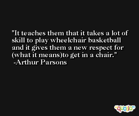 It teaches them that it takes a lot of skill to play wheelchair basketball and it gives them a new respect for (what it means)to get in a chair. -Arthur Parsons