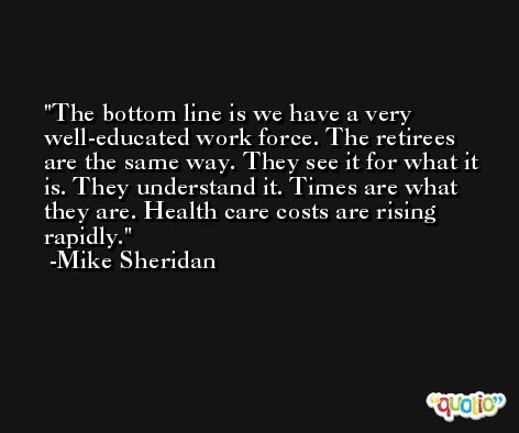 The bottom line is we have a very well-educated work force. The retirees are the same way. They see it for what it is. They understand it. Times are what they are. Health care costs are rising rapidly. -Mike Sheridan