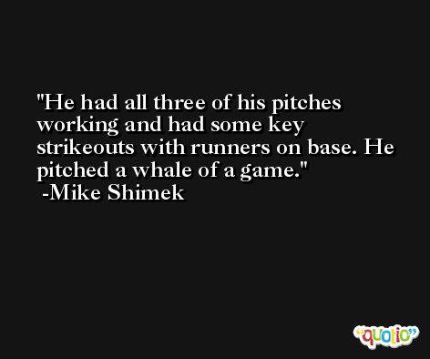 He had all three of his pitches working and had some key strikeouts with runners on base. He pitched a whale of a game. -Mike Shimek