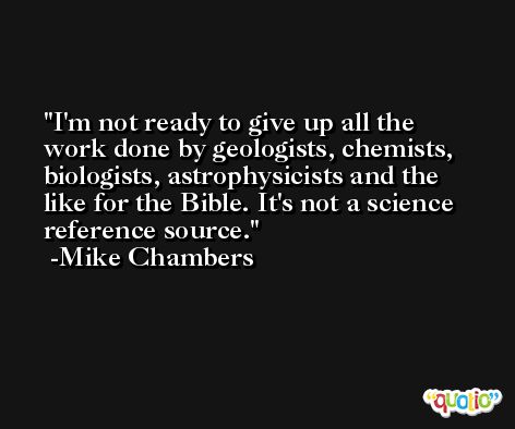 I'm not ready to give up all the work done by geologists, chemists, biologists, astrophysicists and the like for the Bible. It's not a science reference source. -Mike Chambers