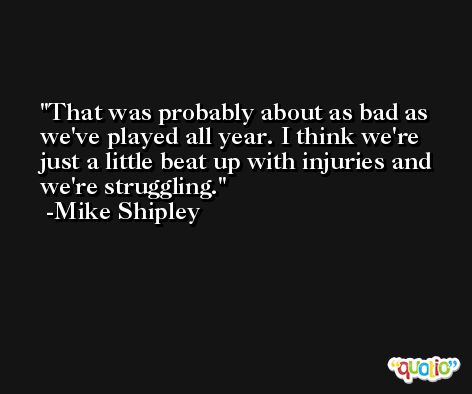 That was probably about as bad as we've played all year. I think we're just a little beat up with injuries and we're struggling. -Mike Shipley
