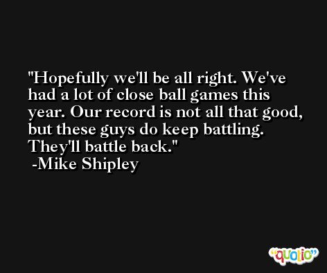 Hopefully we'll be all right. We've had a lot of close ball games this year. Our record is not all that good, but these guys do keep battling. They'll battle back. -Mike Shipley