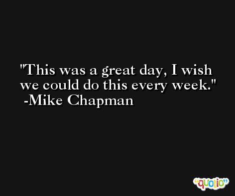 This was a great day, I wish we could do this every week. -Mike Chapman