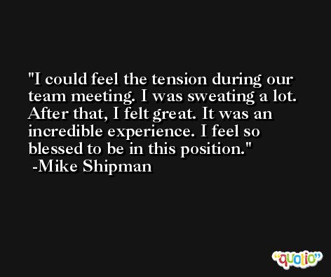 I could feel the tension during our team meeting. I was sweating a lot. After that, I felt great. It was an incredible experience. I feel so blessed to be in this position. -Mike Shipman