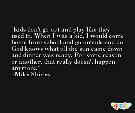 Kids don't go out and play like they used to. When I was a kid, I would come home from school and go outside and do God knows what till the sun came down and dinner was ready. For some reason or another, that really doesn't happen anymore. -Mike Shirley