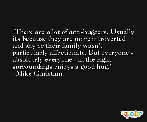 There are a lot of anti-huggers. Usually it's because they are more introverted and shy or their family wasn't particularly affectionate. But everyone - absolutely everyone - in the right surroundings enjoys a good hug. -Mike Christian