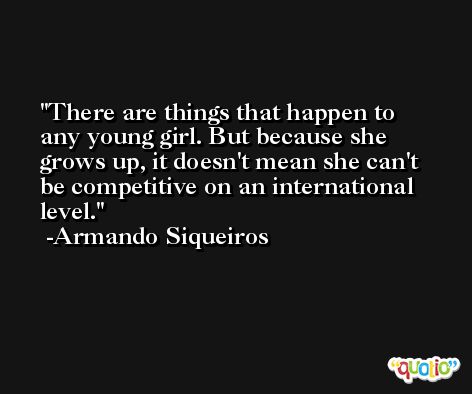 There are things that happen to any young girl. But because she grows up, it doesn't mean she can't be competitive on an international level. -Armando Siqueiros