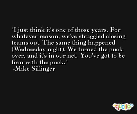 I just think it's one of those years. For whatever reason, we've struggled closing teams out. The same thing happened (Wednesday night). We turned the puck over, and it's in our net. You've got to be firm with the puck. -Mike Sillinger
