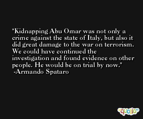 Kidnapping Abu Omar was not only a crime against the state of Italy, but also it did great damage to the war on terrorism. We could have continued the investigation and found evidence on other people. He would be on trial by now. -Armando Spataro