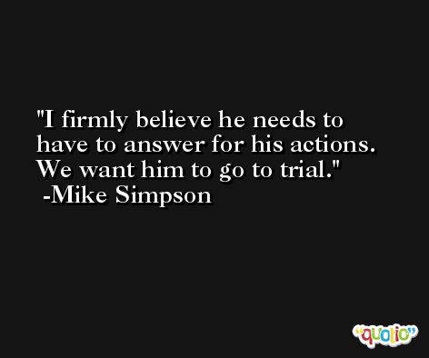 I firmly believe he needs to have to answer for his actions. We want him to go to trial. -Mike Simpson