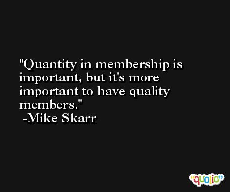 Quantity in membership is important, but it's more important to have quality members. -Mike Skarr