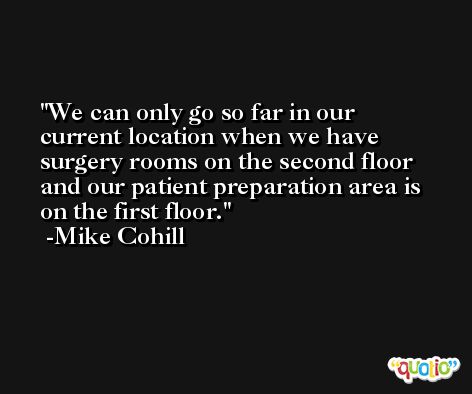 We can only go so far in our current location when we have surgery rooms on the second floor and our patient preparation area is on the first floor. -Mike Cohill
