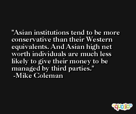 Asian institutions tend to be more conservative than their Western equivalents. And Asian high net worth individuals are much less likely to give their money to be managed by third parties. -Mike Coleman