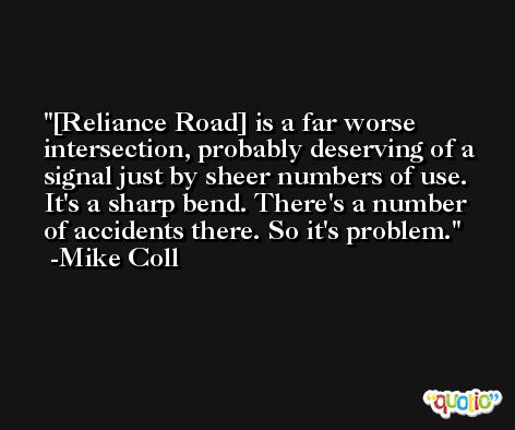 [Reliance Road] is a far worse intersection, probably deserving of a signal just by sheer numbers of use. It's a sharp bend. There's a number of accidents there. So it's problem. -Mike Coll
