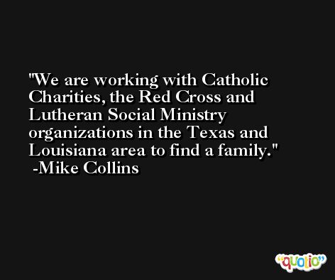 We are working with Catholic Charities, the Red Cross and Lutheran Social Ministry organizations in the Texas and Louisiana area to find a family. -Mike Collins