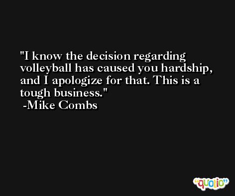 I know the decision regarding volleyball has caused you hardship, and I apologize for that. This is a tough business. -Mike Combs