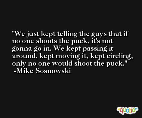 We just kept telling the guys that if no one shoots the puck, it's not gonna go in. We kept passing it around, kept moving it, kept circling, only no one would shoot the puck. -Mike Sosnowski