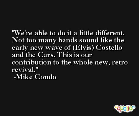We're able to do it a little different. Not too many bands sound like the early new wave of (Elvis) Costello and the Cars. This is our contribution to the whole new, retro revival. -Mike Condo
