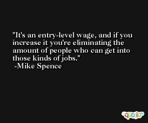 It's an entry-level wage, and if you increase it you're eliminating the amount of people who can get into those kinds of jobs. -Mike Spence