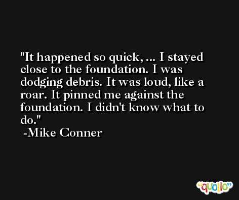 It happened so quick, ... I stayed close to the foundation. I was dodging debris. It was loud, like a roar. It pinned me against the foundation. I didn't know what to do. -Mike Conner