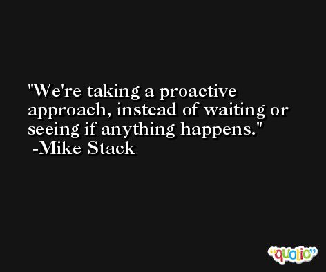 We're taking a proactive approach, instead of waiting or seeing if anything happens. -Mike Stack