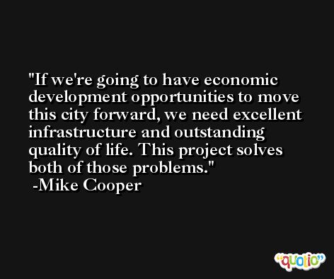 If we're going to have economic development opportunities to move this city forward, we need excellent infrastructure and outstanding quality of life. This project solves both of those problems. -Mike Cooper