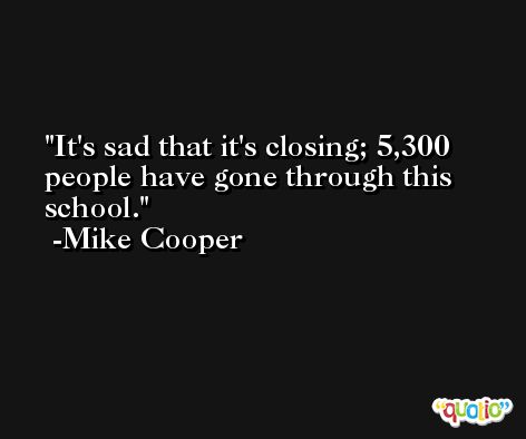 It's sad that it's closing; 5,300 people have gone through this school. -Mike Cooper