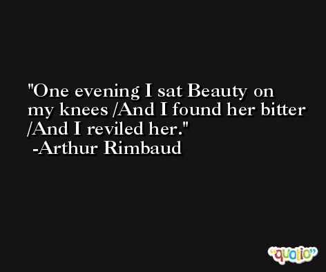 One evening I sat Beauty on my knees /And I found her bitter /And I reviled her. -Arthur Rimbaud