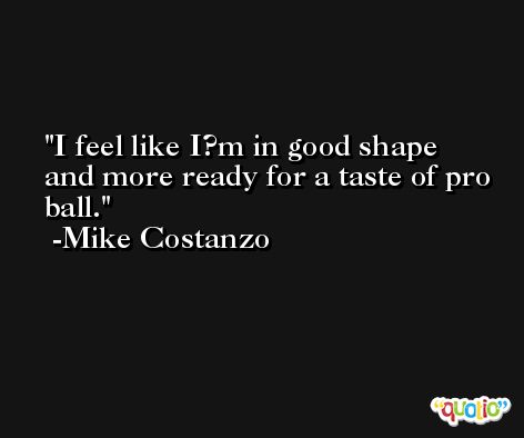 I feel like I?m in good shape and more ready for a taste of pro ball. -Mike Costanzo