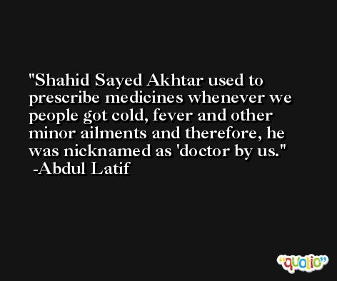 Shahid Sayed Akhtar used to prescribe medicines whenever we people got cold, fever and other minor ailments and therefore, he was nicknamed as 'doctor by us. -Abdul Latif