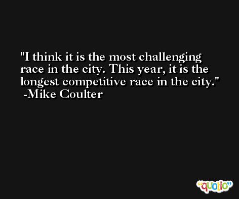 I think it is the most challenging race in the city. This year, it is the longest competitive race in the city. -Mike Coulter