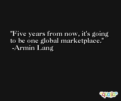 Five years from now, it's going to be one global marketplace. -Armin Lang