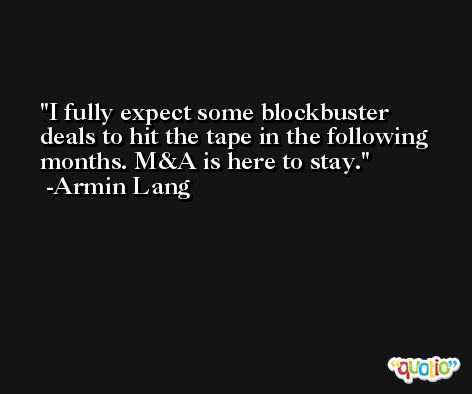 I fully expect some blockbuster deals to hit the tape in the following months. M&A is here to stay. -Armin Lang