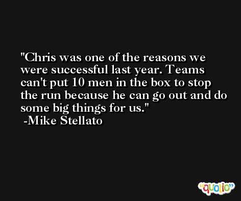 Chris was one of the reasons we were successful last year. Teams can't put 10 men in the box to stop the run because he can go out and do some big things for us. -Mike Stellato