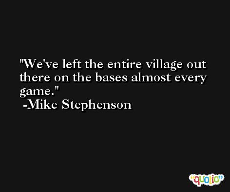We've left the entire village out there on the bases almost every game. -Mike Stephenson